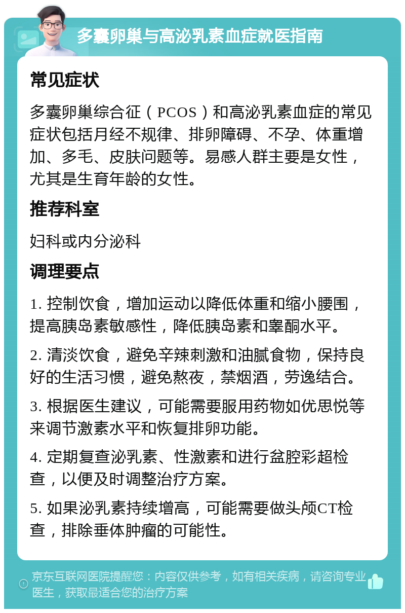 多囊卵巢与高泌乳素血症就医指南 常见症状 多囊卵巢综合征（PCOS）和高泌乳素血症的常见症状包括月经不规律、排卵障碍、不孕、体重增加、多毛、皮肤问题等。易感人群主要是女性，尤其是生育年龄的女性。 推荐科室 妇科或内分泌科 调理要点 1. 控制饮食，增加运动以降低体重和缩小腰围，提高胰岛素敏感性，降低胰岛素和睾酮水平。 2. 清淡饮食，避免辛辣刺激和油腻食物，保持良好的生活习惯，避免熬夜，禁烟酒，劳逸结合。 3. 根据医生建议，可能需要服用药物如优思悦等来调节激素水平和恢复排卵功能。 4. 定期复查泌乳素、性激素和进行盆腔彩超检查，以便及时调整治疗方案。 5. 如果泌乳素持续增高，可能需要做头颅CT检查，排除垂体肿瘤的可能性。