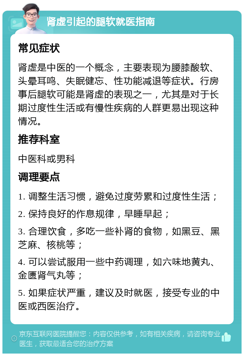 肾虚引起的腿软就医指南 常见症状 肾虚是中医的一个概念，主要表现为腰膝酸软、头晕耳鸣、失眠健忘、性功能减退等症状。行房事后腿软可能是肾虚的表现之一，尤其是对于长期过度性生活或有慢性疾病的人群更易出现这种情况。 推荐科室 中医科或男科 调理要点 1. 调整生活习惯，避免过度劳累和过度性生活； 2. 保持良好的作息规律，早睡早起； 3. 合理饮食，多吃一些补肾的食物，如黑豆、黑芝麻、核桃等； 4. 可以尝试服用一些中药调理，如六味地黄丸、金匮肾气丸等； 5. 如果症状严重，建议及时就医，接受专业的中医或西医治疗。