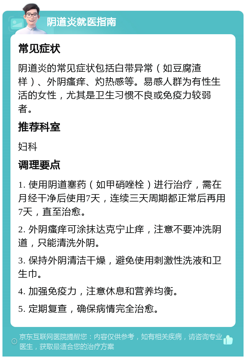 阴道炎就医指南 常见症状 阴道炎的常见症状包括白带异常（如豆腐渣样）、外阴瘙痒、灼热感等。易感人群为有性生活的女性，尤其是卫生习惯不良或免疫力较弱者。 推荐科室 妇科 调理要点 1. 使用阴道塞药（如甲硝唑栓）进行治疗，需在月经干净后使用7天，连续三天周期都正常后再用7天，直至治愈。 2. 外阴瘙痒可涂抹达克宁止痒，注意不要冲洗阴道，只能清洗外阴。 3. 保持外阴清洁干燥，避免使用刺激性洗液和卫生巾。 4. 加强免疫力，注意休息和营养均衡。 5. 定期复查，确保病情完全治愈。