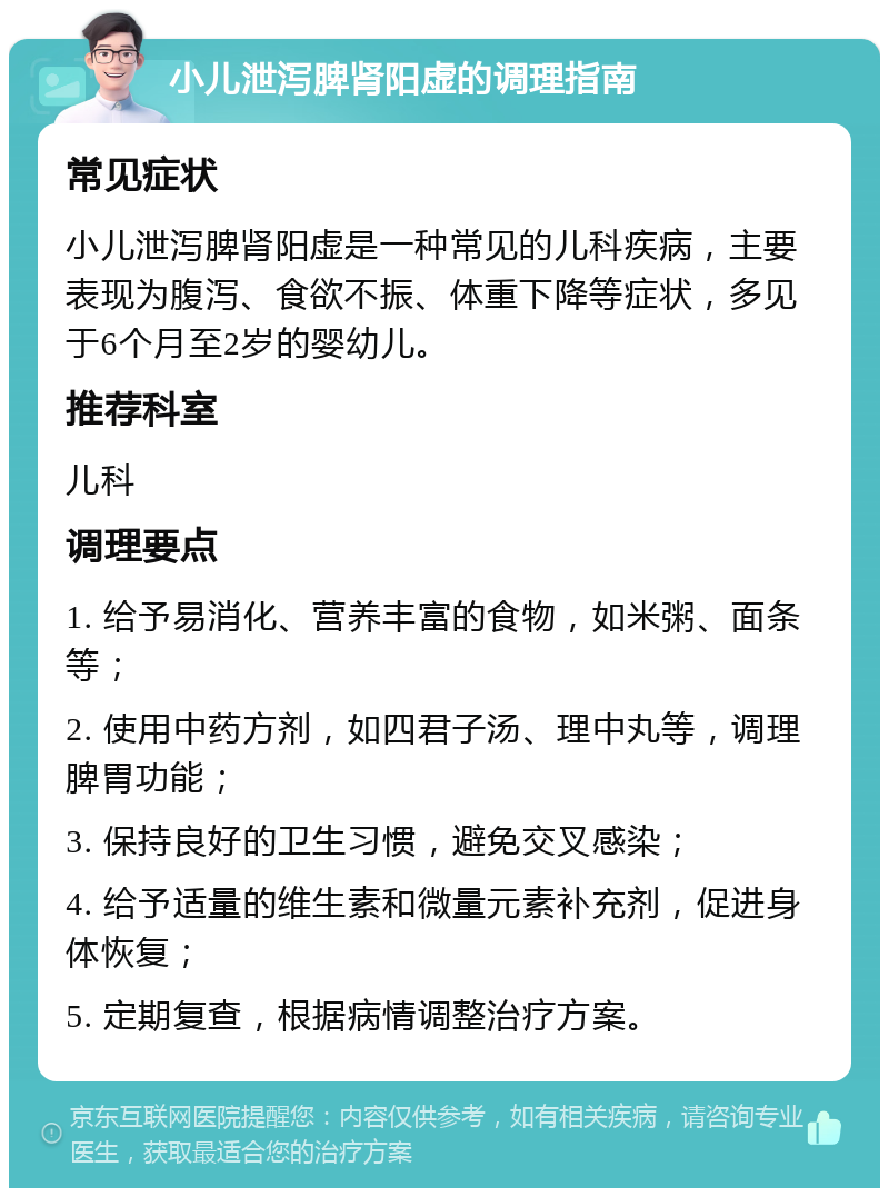 小儿泄泻脾肾阳虚的调理指南 常见症状 小儿泄泻脾肾阳虚是一种常见的儿科疾病，主要表现为腹泻、食欲不振、体重下降等症状，多见于6个月至2岁的婴幼儿。 推荐科室 儿科 调理要点 1. 给予易消化、营养丰富的食物，如米粥、面条等； 2. 使用中药方剂，如四君子汤、理中丸等，调理脾胃功能； 3. 保持良好的卫生习惯，避免交叉感染； 4. 给予适量的维生素和微量元素补充剂，促进身体恢复； 5. 定期复查，根据病情调整治疗方案。