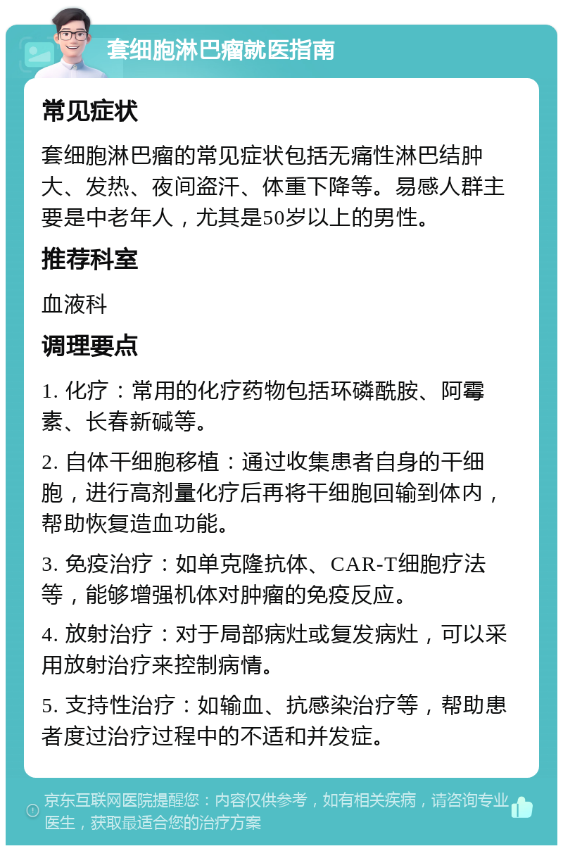 套细胞淋巴瘤就医指南 常见症状 套细胞淋巴瘤的常见症状包括无痛性淋巴结肿大、发热、夜间盗汗、体重下降等。易感人群主要是中老年人，尤其是50岁以上的男性。 推荐科室 血液科 调理要点 1. 化疗：常用的化疗药物包括环磷酰胺、阿霉素、长春新碱等。 2. 自体干细胞移植：通过收集患者自身的干细胞，进行高剂量化疗后再将干细胞回输到体内，帮助恢复造血功能。 3. 免疫治疗：如单克隆抗体、CAR-T细胞疗法等，能够增强机体对肿瘤的免疫反应。 4. 放射治疗：对于局部病灶或复发病灶，可以采用放射治疗来控制病情。 5. 支持性治疗：如输血、抗感染治疗等，帮助患者度过治疗过程中的不适和并发症。