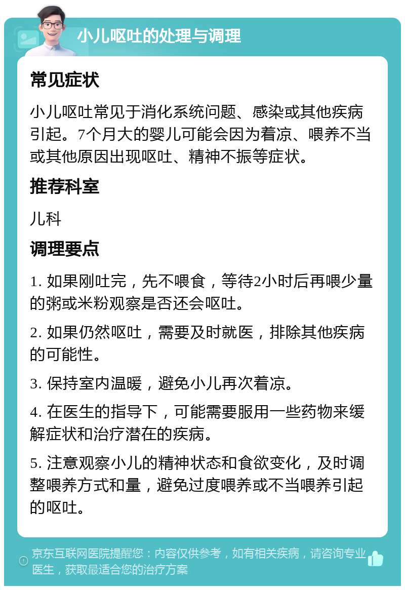 小儿呕吐的处理与调理 常见症状 小儿呕吐常见于消化系统问题、感染或其他疾病引起。7个月大的婴儿可能会因为着凉、喂养不当或其他原因出现呕吐、精神不振等症状。 推荐科室 儿科 调理要点 1. 如果刚吐完，先不喂食，等待2小时后再喂少量的粥或米粉观察是否还会呕吐。 2. 如果仍然呕吐，需要及时就医，排除其他疾病的可能性。 3. 保持室内温暖，避免小儿再次着凉。 4. 在医生的指导下，可能需要服用一些药物来缓解症状和治疗潜在的疾病。 5. 注意观察小儿的精神状态和食欲变化，及时调整喂养方式和量，避免过度喂养或不当喂养引起的呕吐。