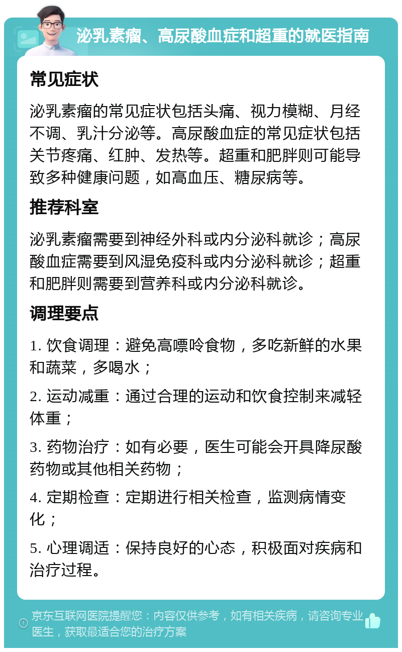 泌乳素瘤、高尿酸血症和超重的就医指南 常见症状 泌乳素瘤的常见症状包括头痛、视力模糊、月经不调、乳汁分泌等。高尿酸血症的常见症状包括关节疼痛、红肿、发热等。超重和肥胖则可能导致多种健康问题，如高血压、糖尿病等。 推荐科室 泌乳素瘤需要到神经外科或内分泌科就诊；高尿酸血症需要到风湿免疫科或内分泌科就诊；超重和肥胖则需要到营养科或内分泌科就诊。 调理要点 1. 饮食调理：避免高嘌呤食物，多吃新鲜的水果和蔬菜，多喝水； 2. 运动减重：通过合理的运动和饮食控制来减轻体重； 3. 药物治疗：如有必要，医生可能会开具降尿酸药物或其他相关药物； 4. 定期检查：定期进行相关检查，监测病情变化； 5. 心理调适：保持良好的心态，积极面对疾病和治疗过程。