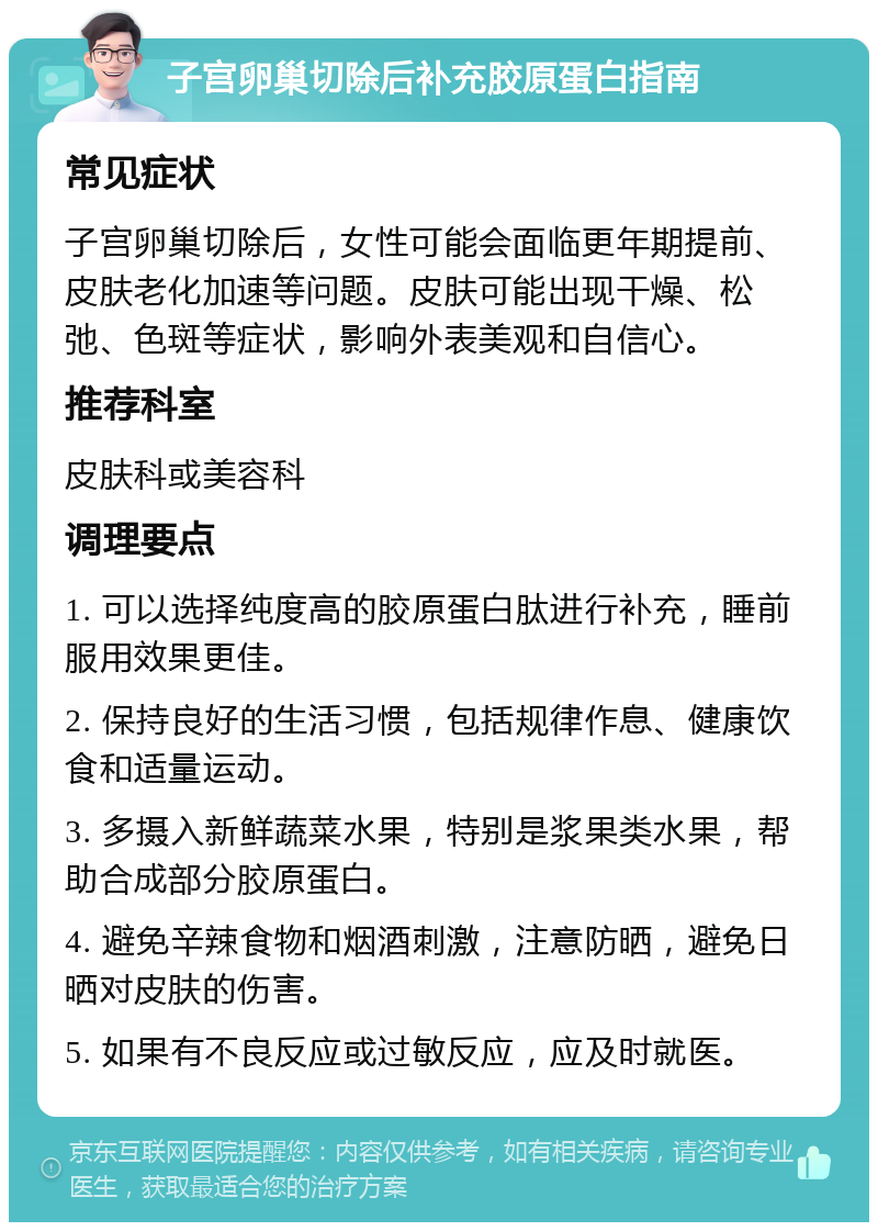 子宫卵巢切除后补充胶原蛋白指南 常见症状 子宫卵巢切除后，女性可能会面临更年期提前、皮肤老化加速等问题。皮肤可能出现干燥、松弛、色斑等症状，影响外表美观和自信心。 推荐科室 皮肤科或美容科 调理要点 1. 可以选择纯度高的胶原蛋白肽进行补充，睡前服用效果更佳。 2. 保持良好的生活习惯，包括规律作息、健康饮食和适量运动。 3. 多摄入新鲜蔬菜水果，特别是浆果类水果，帮助合成部分胶原蛋白。 4. 避免辛辣食物和烟酒刺激，注意防晒，避免日晒对皮肤的伤害。 5. 如果有不良反应或过敏反应，应及时就医。