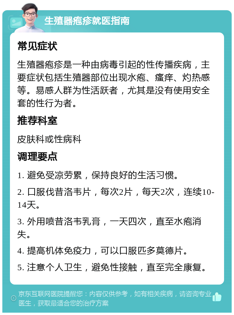 生殖器疱疹就医指南 常见症状 生殖器疱疹是一种由病毒引起的性传播疾病，主要症状包括生殖器部位出现水疱、瘙痒、灼热感等。易感人群为性活跃者，尤其是没有使用安全套的性行为者。 推荐科室 皮肤科或性病科 调理要点 1. 避免受凉劳累，保持良好的生活习惯。 2. 口服伐昔洛韦片，每次2片，每天2次，连续10-14天。 3. 外用喷昔洛韦乳膏，一天四次，直至水疱消失。 4. 提高机体免疫力，可以口服匹多莫德片。 5. 注意个人卫生，避免性接触，直至完全康复。