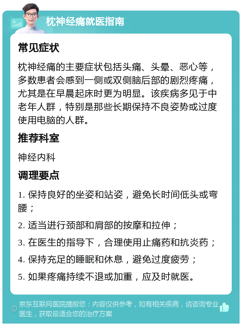 枕神经痛就医指南 常见症状 枕神经痛的主要症状包括头痛、头晕、恶心等，多数患者会感到一侧或双侧脑后部的剧烈疼痛，尤其是在早晨起床时更为明显。该疾病多见于中老年人群，特别是那些长期保持不良姿势或过度使用电脑的人群。 推荐科室 神经内科 调理要点 1. 保持良好的坐姿和站姿，避免长时间低头或弯腰； 2. 适当进行颈部和肩部的按摩和拉伸； 3. 在医生的指导下，合理使用止痛药和抗炎药； 4. 保持充足的睡眠和休息，避免过度疲劳； 5. 如果疼痛持续不退或加重，应及时就医。