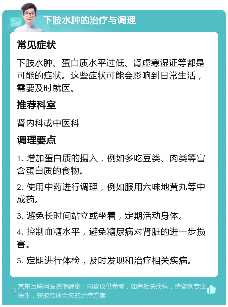 下肢水肿的治疗与调理 常见症状 下肢水肿、蛋白质水平过低、肾虚寒湿证等都是可能的症状。这些症状可能会影响到日常生活，需要及时就医。 推荐科室 肾内科或中医科 调理要点 1. 增加蛋白质的摄入，例如多吃豆类、肉类等富含蛋白质的食物。 2. 使用中药进行调理，例如服用六味地黄丸等中成药。 3. 避免长时间站立或坐着，定期活动身体。 4. 控制血糖水平，避免糖尿病对肾脏的进一步损害。 5. 定期进行体检，及时发现和治疗相关疾病。