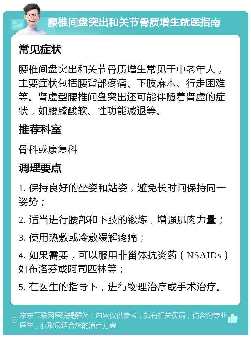 腰椎间盘突出和关节骨质增生就医指南 常见症状 腰椎间盘突出和关节骨质增生常见于中老年人，主要症状包括腰背部疼痛、下肢麻木、行走困难等。肾虚型腰椎间盘突出还可能伴随着肾虚的症状，如腰膝酸软、性功能减退等。 推荐科室 骨科或康复科 调理要点 1. 保持良好的坐姿和站姿，避免长时间保持同一姿势； 2. 适当进行腰部和下肢的锻炼，增强肌肉力量； 3. 使用热敷或冷敷缓解疼痛； 4. 如果需要，可以服用非甾体抗炎药（NSAIDs）如布洛芬或阿司匹林等； 5. 在医生的指导下，进行物理治疗或手术治疗。