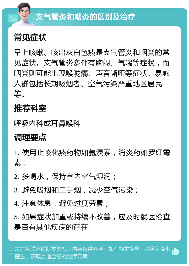 支气管炎和咽炎的区别及治疗 常见症状 早上咳嗽、咳出灰白色痰是支气管炎和咽炎的常见症状。支气管炎多伴有胸闷、气喘等症状，而咽炎则可能出现喉咙痛、声音嘶哑等症状。易感人群包括长期吸烟者、空气污染严重地区居民等。 推荐科室 呼吸内科或耳鼻喉科 调理要点 1. 使用止咳化痰药物如氨溴索，消炎药如罗红霉素； 2. 多喝水，保持室内空气湿润； 3. 避免吸烟和二手烟，减少空气污染； 4. 注意休息，避免过度劳累； 5. 如果症状加重或持续不改善，应及时就医检查是否有其他疾病的存在。