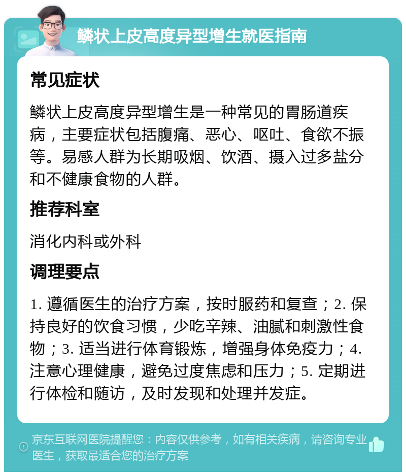 鳞状上皮高度异型增生就医指南 常见症状 鳞状上皮高度异型增生是一种常见的胃肠道疾病，主要症状包括腹痛、恶心、呕吐、食欲不振等。易感人群为长期吸烟、饮酒、摄入过多盐分和不健康食物的人群。 推荐科室 消化内科或外科 调理要点 1. 遵循医生的治疗方案，按时服药和复查；2. 保持良好的饮食习惯，少吃辛辣、油腻和刺激性食物；3. 适当进行体育锻炼，增强身体免疫力；4. 注意心理健康，避免过度焦虑和压力；5. 定期进行体检和随访，及时发现和处理并发症。