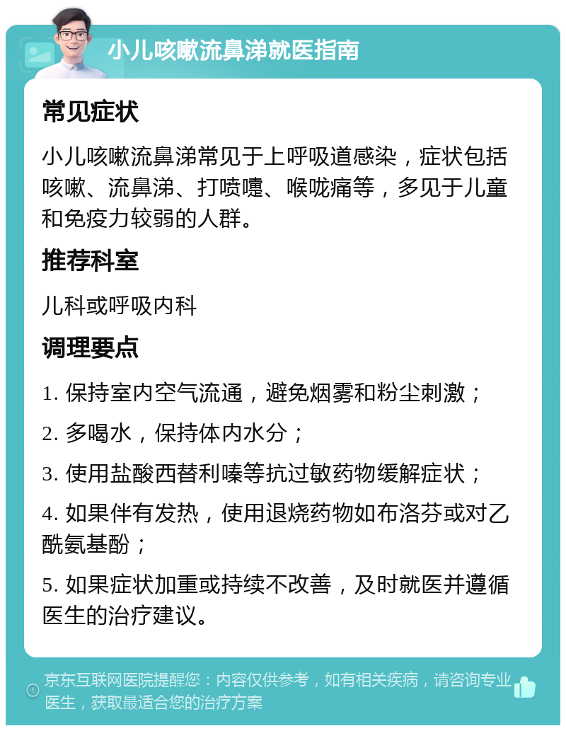 小儿咳嗽流鼻涕就医指南 常见症状 小儿咳嗽流鼻涕常见于上呼吸道感染，症状包括咳嗽、流鼻涕、打喷嚏、喉咙痛等，多见于儿童和免疫力较弱的人群。 推荐科室 儿科或呼吸内科 调理要点 1. 保持室内空气流通，避免烟雾和粉尘刺激； 2. 多喝水，保持体内水分； 3. 使用盐酸西替利嗪等抗过敏药物缓解症状； 4. 如果伴有发热，使用退烧药物如布洛芬或对乙酰氨基酚； 5. 如果症状加重或持续不改善，及时就医并遵循医生的治疗建议。