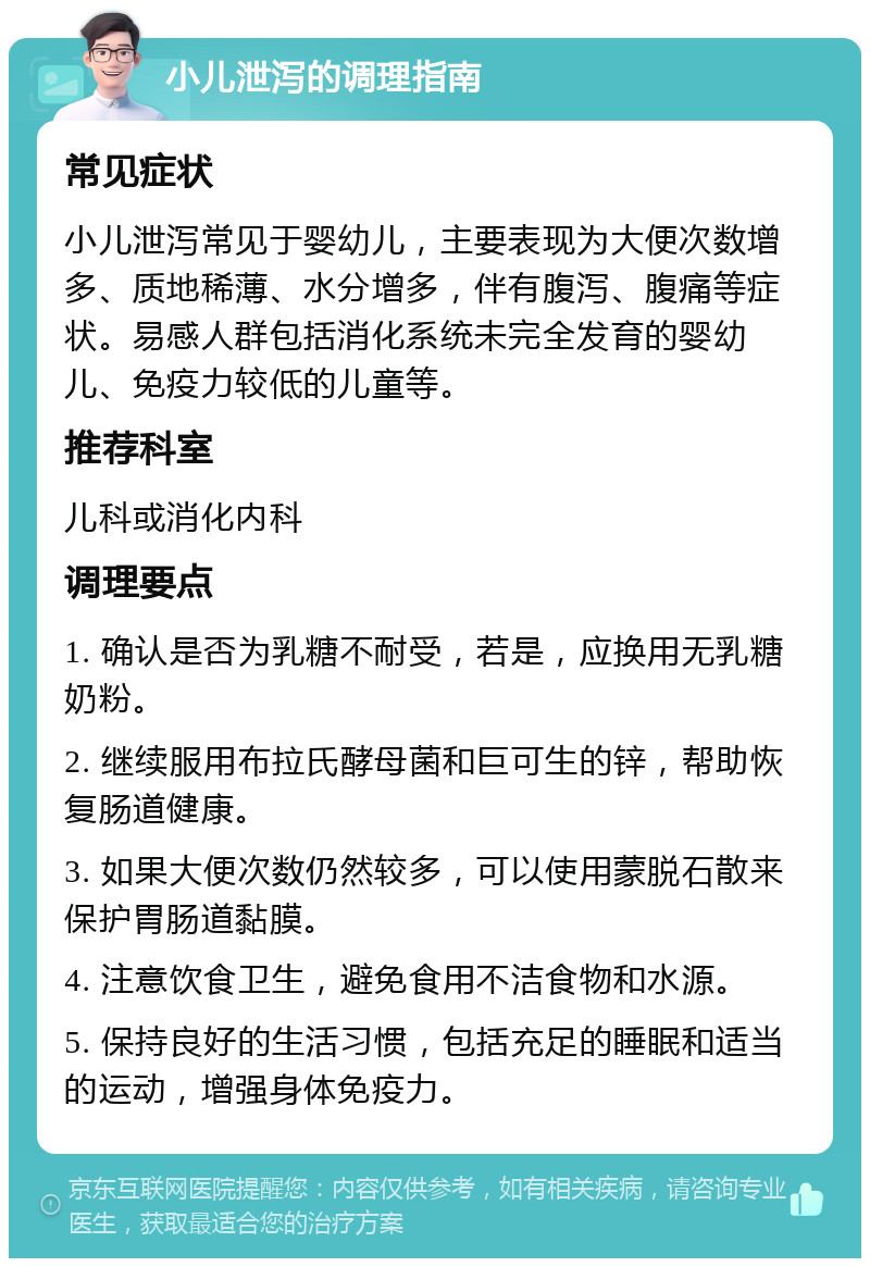 小儿泄泻的调理指南 常见症状 小儿泄泻常见于婴幼儿，主要表现为大便次数增多、质地稀薄、水分增多，伴有腹泻、腹痛等症状。易感人群包括消化系统未完全发育的婴幼儿、免疫力较低的儿童等。 推荐科室 儿科或消化内科 调理要点 1. 确认是否为乳糖不耐受，若是，应换用无乳糖奶粉。 2. 继续服用布拉氏酵母菌和巨可生的锌，帮助恢复肠道健康。 3. 如果大便次数仍然较多，可以使用蒙脱石散来保护胃肠道黏膜。 4. 注意饮食卫生，避免食用不洁食物和水源。 5. 保持良好的生活习惯，包括充足的睡眠和适当的运动，增强身体免疫力。