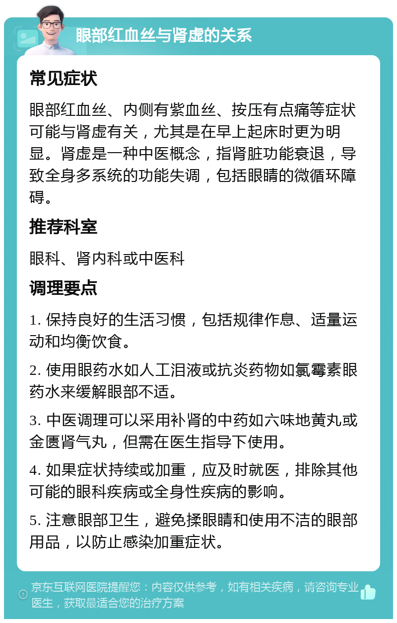 眼部红血丝与肾虚的关系 常见症状 眼部红血丝、内侧有紫血丝、按压有点痛等症状可能与肾虚有关，尤其是在早上起床时更为明显。肾虚是一种中医概念，指肾脏功能衰退，导致全身多系统的功能失调，包括眼睛的微循环障碍。 推荐科室 眼科、肾内科或中医科 调理要点 1. 保持良好的生活习惯，包括规律作息、适量运动和均衡饮食。 2. 使用眼药水如人工泪液或抗炎药物如氯霉素眼药水来缓解眼部不适。 3. 中医调理可以采用补肾的中药如六味地黄丸或金匮肾气丸，但需在医生指导下使用。 4. 如果症状持续或加重，应及时就医，排除其他可能的眼科疾病或全身性疾病的影响。 5. 注意眼部卫生，避免揉眼睛和使用不洁的眼部用品，以防止感染加重症状。