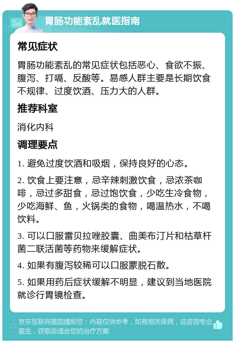 胃肠功能紊乱就医指南 常见症状 胃肠功能紊乱的常见症状包括恶心、食欲不振、腹泻、打嗝、反酸等。易感人群主要是长期饮食不规律、过度饮酒、压力大的人群。 推荐科室 消化内科 调理要点 1. 避免过度饮酒和吸烟，保持良好的心态。 2. 饮食上要注意，忌辛辣刺激饮食，忌浓茶咖啡，忌过多甜食，忌过饱饮食，少吃生冷食物，少吃海鲜、鱼，火锅类的食物，喝温热水，不喝饮料。 3. 可以口服雷贝拉唑胶囊、曲美布汀片和枯草杆菌二联活菌等药物来缓解症状。 4. 如果有腹泻较稀可以口服蒙脱石散。 5. 如果用药后症状缓解不明显，建议到当地医院就诊行胃镜检查。