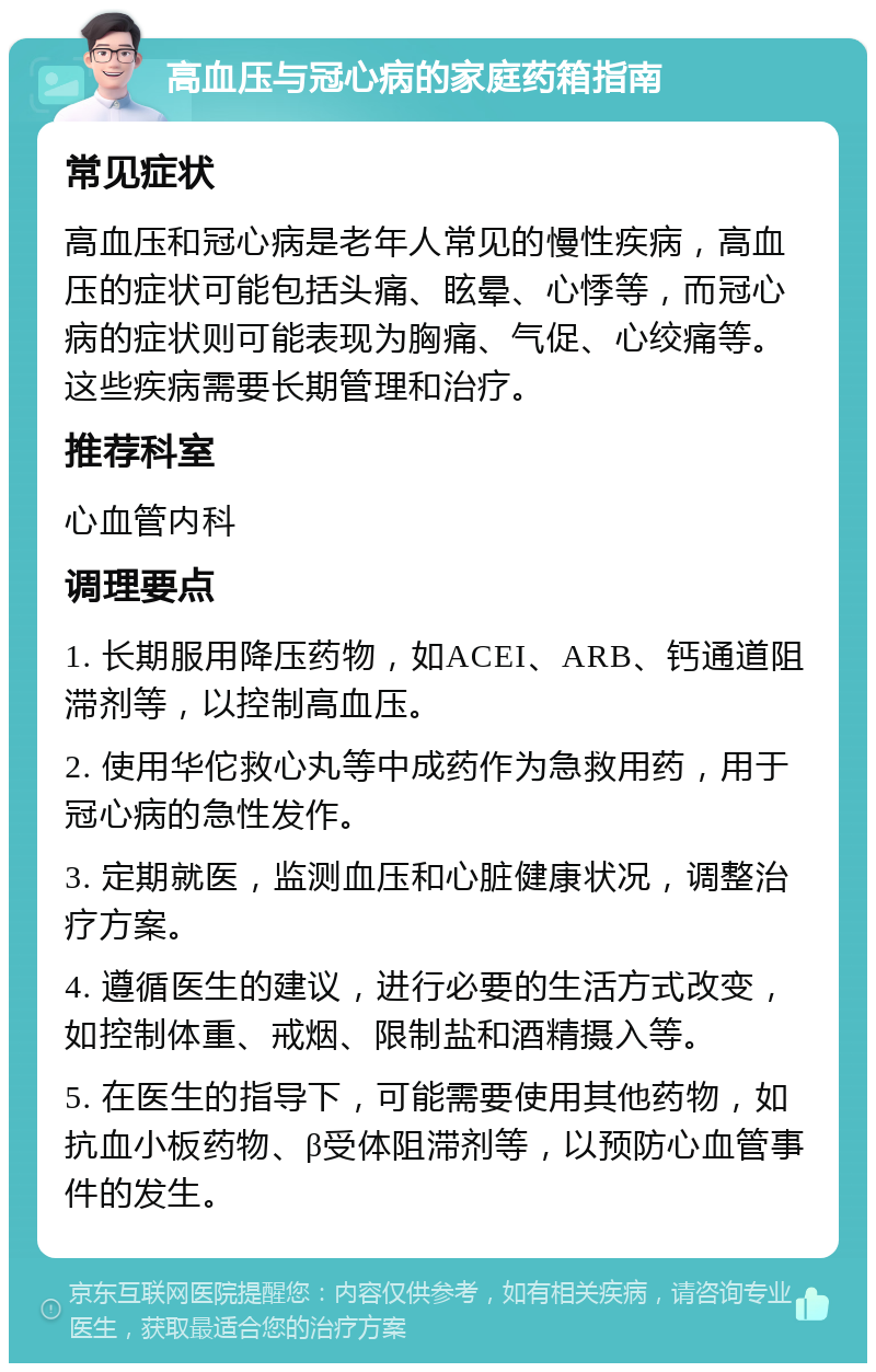 高血压与冠心病的家庭药箱指南 常见症状 高血压和冠心病是老年人常见的慢性疾病，高血压的症状可能包括头痛、眩晕、心悸等，而冠心病的症状则可能表现为胸痛、气促、心绞痛等。这些疾病需要长期管理和治疗。 推荐科室 心血管内科 调理要点 1. 长期服用降压药物，如ACEI、ARB、钙通道阻滞剂等，以控制高血压。 2. 使用华佗救心丸等中成药作为急救用药，用于冠心病的急性发作。 3. 定期就医，监测血压和心脏健康状况，调整治疗方案。 4. 遵循医生的建议，进行必要的生活方式改变，如控制体重、戒烟、限制盐和酒精摄入等。 5. 在医生的指导下，可能需要使用其他药物，如抗血小板药物、β受体阻滞剂等，以预防心血管事件的发生。