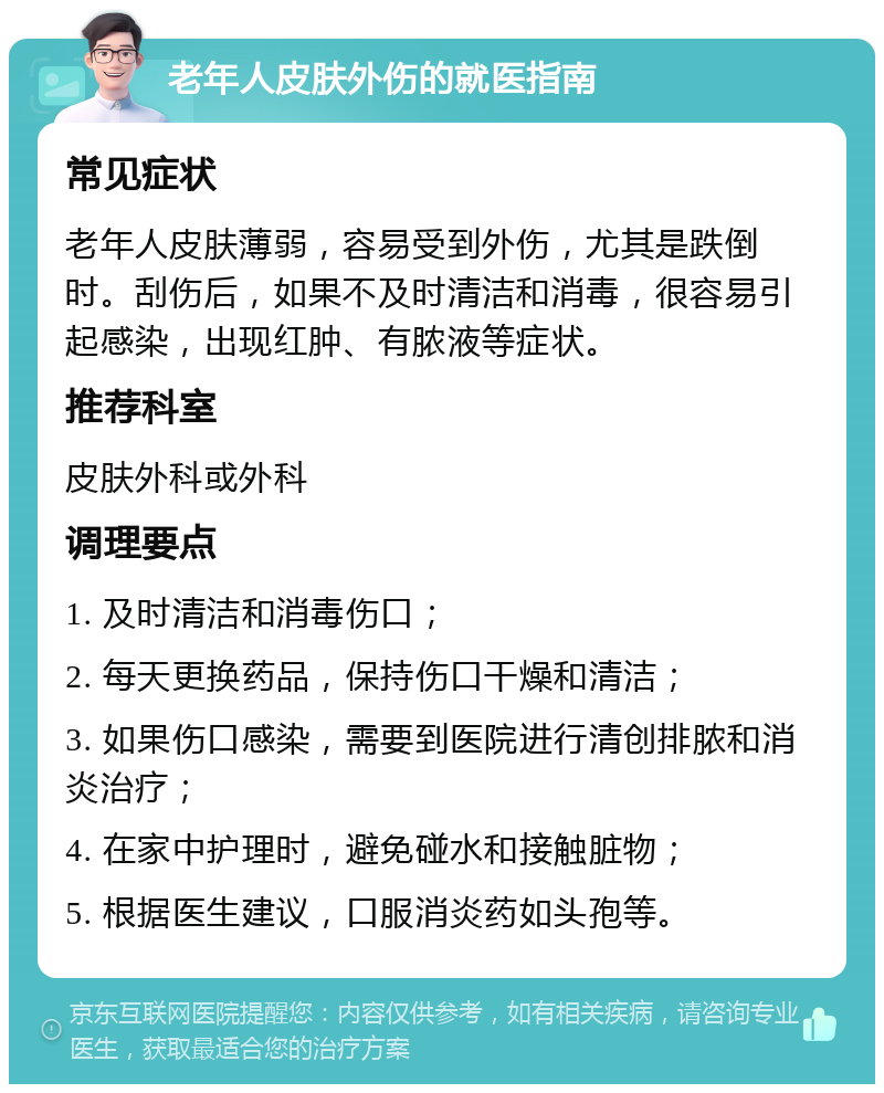 老年人皮肤外伤的就医指南 常见症状 老年人皮肤薄弱，容易受到外伤，尤其是跌倒时。刮伤后，如果不及时清洁和消毒，很容易引起感染，出现红肿、有脓液等症状。 推荐科室 皮肤外科或外科 调理要点 1. 及时清洁和消毒伤口； 2. 每天更换药品，保持伤口干燥和清洁； 3. 如果伤口感染，需要到医院进行清创排脓和消炎治疗； 4. 在家中护理时，避免碰水和接触脏物； 5. 根据医生建议，口服消炎药如头孢等。