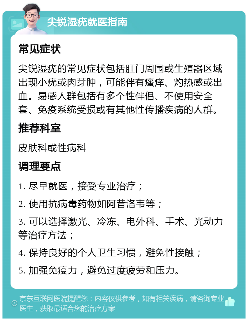 尖锐湿疣就医指南 常见症状 尖锐湿疣的常见症状包括肛门周围或生殖器区域出现小疣或肉芽肿，可能伴有瘙痒、灼热感或出血。易感人群包括有多个性伴侣、不使用安全套、免疫系统受损或有其他性传播疾病的人群。 推荐科室 皮肤科或性病科 调理要点 1. 尽早就医，接受专业治疗； 2. 使用抗病毒药物如阿昔洛韦等； 3. 可以选择激光、冷冻、电外科、手术、光动力等治疗方法； 4. 保持良好的个人卫生习惯，避免性接触； 5. 加强免疫力，避免过度疲劳和压力。