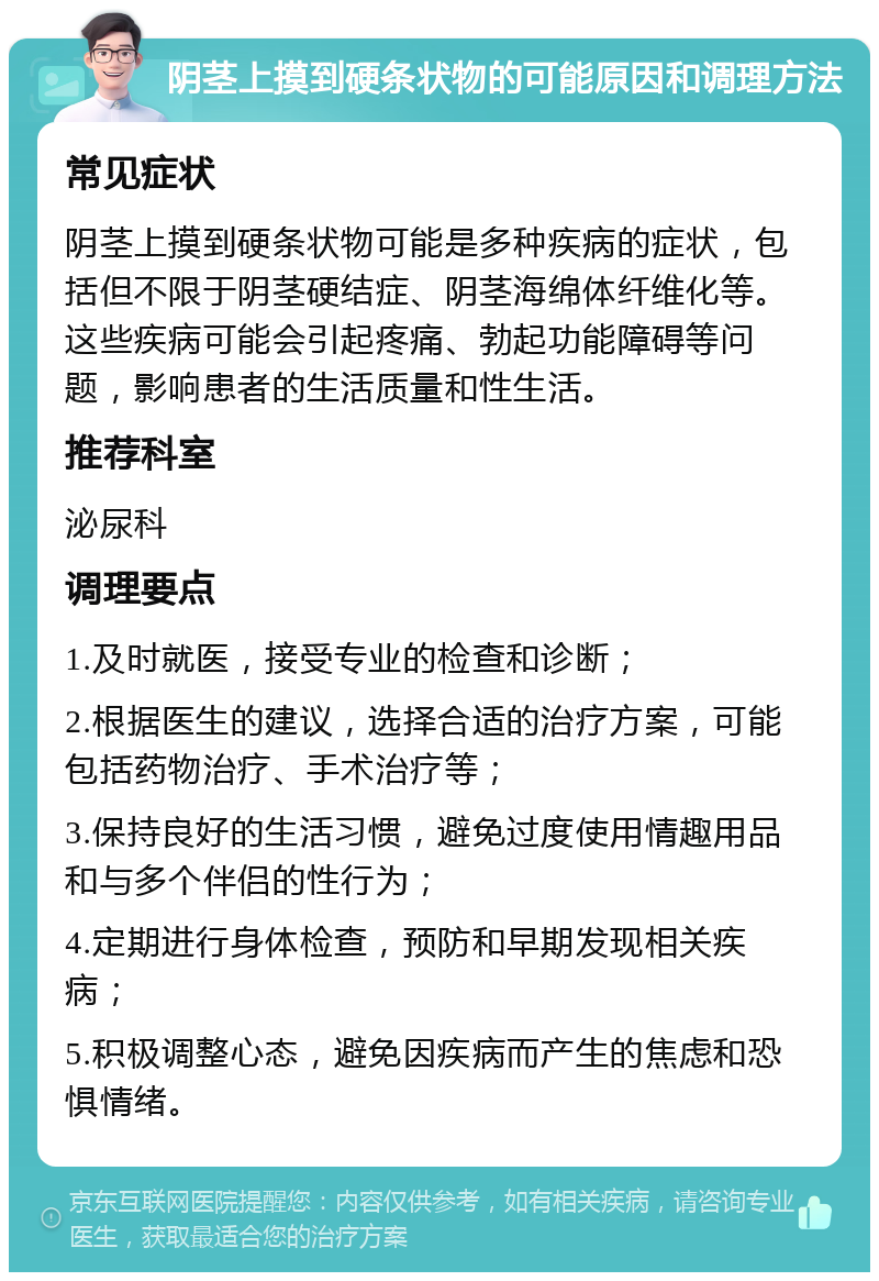 阴茎上摸到硬条状物的可能原因和调理方法 常见症状 阴茎上摸到硬条状物可能是多种疾病的症状，包括但不限于阴茎硬结症、阴茎海绵体纤维化等。这些疾病可能会引起疼痛、勃起功能障碍等问题，影响患者的生活质量和性生活。 推荐科室 泌尿科 调理要点 1.及时就医，接受专业的检查和诊断； 2.根据医生的建议，选择合适的治疗方案，可能包括药物治疗、手术治疗等； 3.保持良好的生活习惯，避免过度使用情趣用品和与多个伴侣的性行为； 4.定期进行身体检查，预防和早期发现相关疾病； 5.积极调整心态，避免因疾病而产生的焦虑和恐惧情绪。