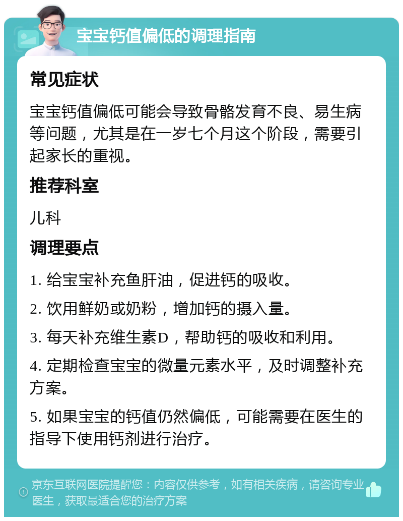 宝宝钙值偏低的调理指南 常见症状 宝宝钙值偏低可能会导致骨骼发育不良、易生病等问题，尤其是在一岁七个月这个阶段，需要引起家长的重视。 推荐科室 儿科 调理要点 1. 给宝宝补充鱼肝油，促进钙的吸收。 2. 饮用鲜奶或奶粉，增加钙的摄入量。 3. 每天补充维生素D，帮助钙的吸收和利用。 4. 定期检查宝宝的微量元素水平，及时调整补充方案。 5. 如果宝宝的钙值仍然偏低，可能需要在医生的指导下使用钙剂进行治疗。