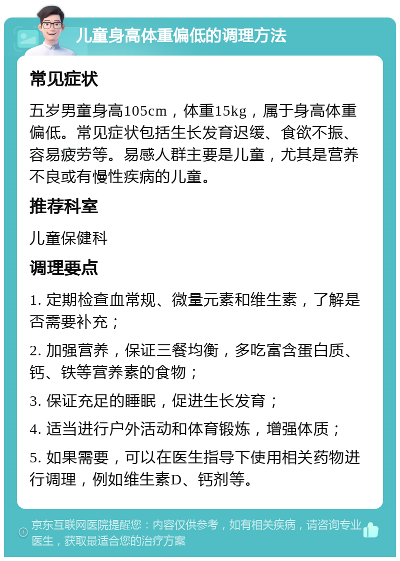 儿童身高体重偏低的调理方法 常见症状 五岁男童身高105cm，体重15kg，属于身高体重偏低。常见症状包括生长发育迟缓、食欲不振、容易疲劳等。易感人群主要是儿童，尤其是营养不良或有慢性疾病的儿童。 推荐科室 儿童保健科 调理要点 1. 定期检查血常规、微量元素和维生素，了解是否需要补充； 2. 加强营养，保证三餐均衡，多吃富含蛋白质、钙、铁等营养素的食物； 3. 保证充足的睡眠，促进生长发育； 4. 适当进行户外活动和体育锻炼，增强体质； 5. 如果需要，可以在医生指导下使用相关药物进行调理，例如维生素D、钙剂等。