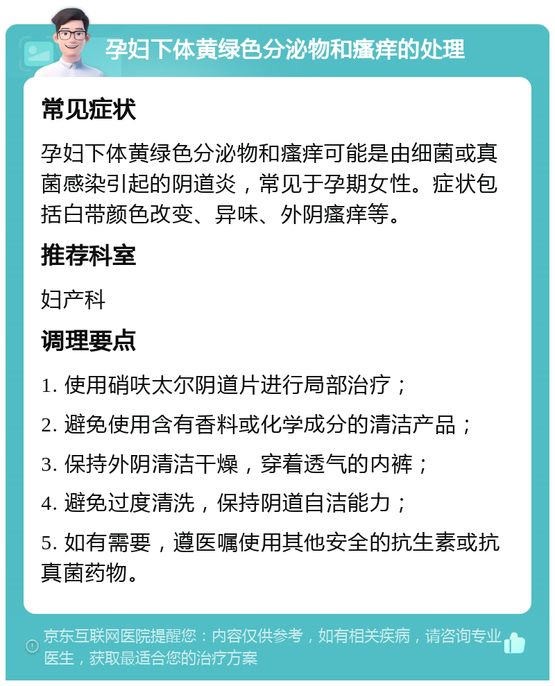 孕妇下体黄绿色分泌物和瘙痒的处理 常见症状 孕妇下体黄绿色分泌物和瘙痒可能是由细菌或真菌感染引起的阴道炎，常见于孕期女性。症状包括白带颜色改变、异味、外阴瘙痒等。 推荐科室 妇产科 调理要点 1. 使用硝呋太尔阴道片进行局部治疗； 2. 避免使用含有香料或化学成分的清洁产品； 3. 保持外阴清洁干燥，穿着透气的内裤； 4. 避免过度清洗，保持阴道自洁能力； 5. 如有需要，遵医嘱使用其他安全的抗生素或抗真菌药物。