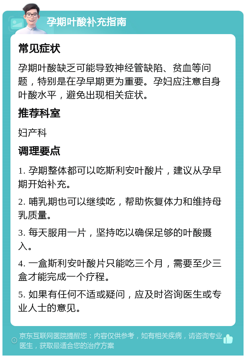 孕期叶酸补充指南 常见症状 孕期叶酸缺乏可能导致神经管缺陷、贫血等问题，特别是在孕早期更为重要。孕妇应注意自身叶酸水平，避免出现相关症状。 推荐科室 妇产科 调理要点 1. 孕期整体都可以吃斯利安叶酸片，建议从孕早期开始补充。 2. 哺乳期也可以继续吃，帮助恢复体力和维持母乳质量。 3. 每天服用一片，坚持吃以确保足够的叶酸摄入。 4. 一盒斯利安叶酸片只能吃三个月，需要至少三盒才能完成一个疗程。 5. 如果有任何不适或疑问，应及时咨询医生或专业人士的意见。