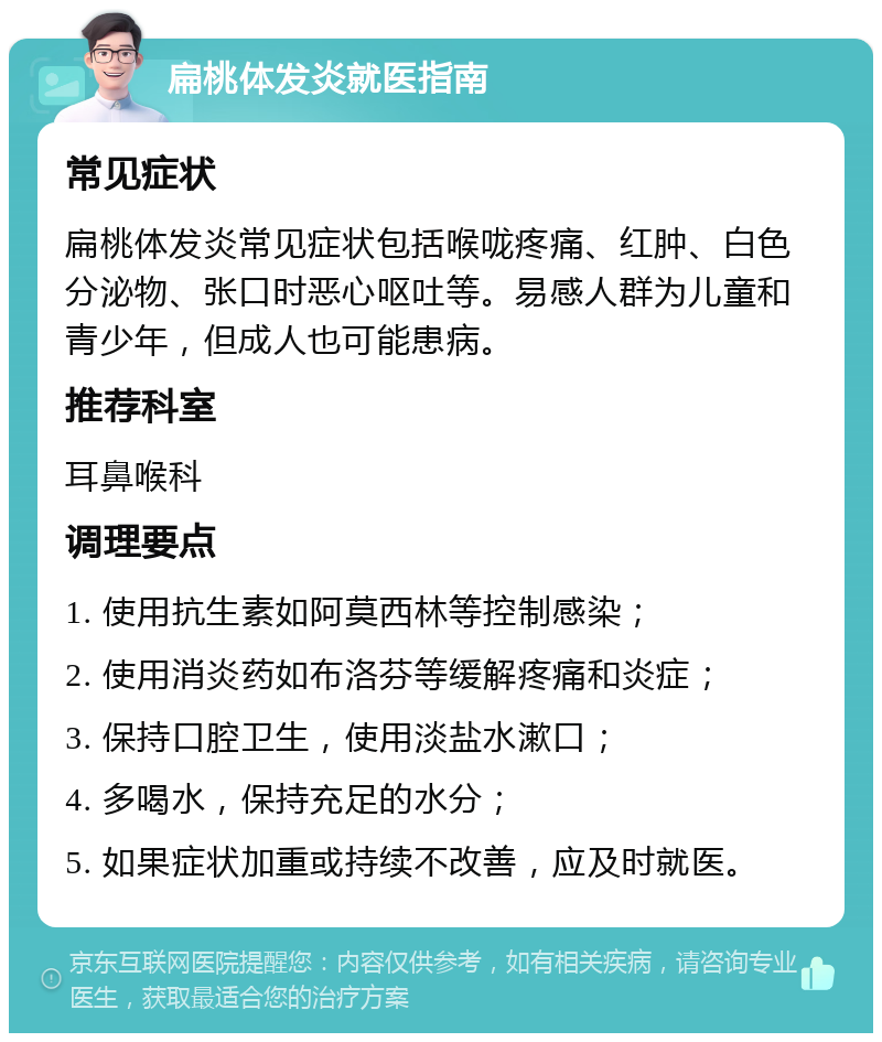 扁桃体发炎就医指南 常见症状 扁桃体发炎常见症状包括喉咙疼痛、红肿、白色分泌物、张口时恶心呕吐等。易感人群为儿童和青少年，但成人也可能患病。 推荐科室 耳鼻喉科 调理要点 1. 使用抗生素如阿莫西林等控制感染； 2. 使用消炎药如布洛芬等缓解疼痛和炎症； 3. 保持口腔卫生，使用淡盐水漱口； 4. 多喝水，保持充足的水分； 5. 如果症状加重或持续不改善，应及时就医。