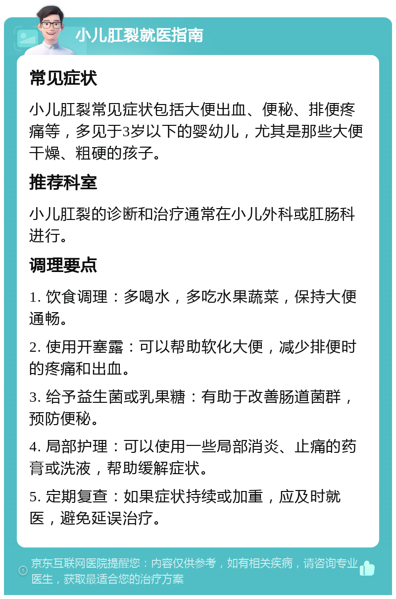 小儿肛裂就医指南 常见症状 小儿肛裂常见症状包括大便出血、便秘、排便疼痛等，多见于3岁以下的婴幼儿，尤其是那些大便干燥、粗硬的孩子。 推荐科室 小儿肛裂的诊断和治疗通常在小儿外科或肛肠科进行。 调理要点 1. 饮食调理：多喝水，多吃水果蔬菜，保持大便通畅。 2. 使用开塞露：可以帮助软化大便，减少排便时的疼痛和出血。 3. 给予益生菌或乳果糖：有助于改善肠道菌群，预防便秘。 4. 局部护理：可以使用一些局部消炎、止痛的药膏或洗液，帮助缓解症状。 5. 定期复查：如果症状持续或加重，应及时就医，避免延误治疗。