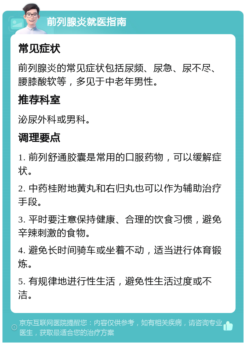 前列腺炎就医指南 常见症状 前列腺炎的常见症状包括尿频、尿急、尿不尽、腰膝酸软等，多见于中老年男性。 推荐科室 泌尿外科或男科。 调理要点 1. 前列舒通胶囊是常用的口服药物，可以缓解症状。 2. 中药桂附地黄丸和右归丸也可以作为辅助治疗手段。 3. 平时要注意保持健康、合理的饮食习惯，避免辛辣刺激的食物。 4. 避免长时间骑车或坐着不动，适当进行体育锻炼。 5. 有规律地进行性生活，避免性生活过度或不洁。