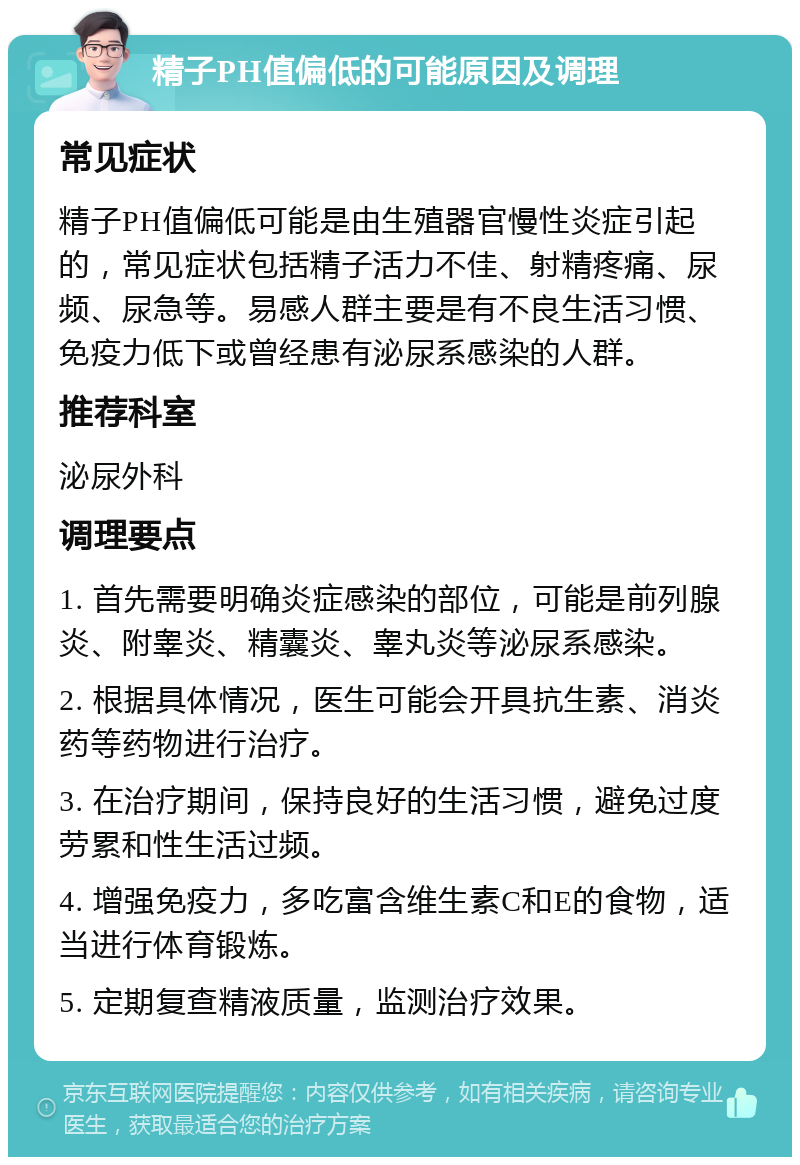 精子PH值偏低的可能原因及调理 常见症状 精子PH值偏低可能是由生殖器官慢性炎症引起的，常见症状包括精子活力不佳、射精疼痛、尿频、尿急等。易感人群主要是有不良生活习惯、免疫力低下或曾经患有泌尿系感染的人群。 推荐科室 泌尿外科 调理要点 1. 首先需要明确炎症感染的部位，可能是前列腺炎、附睾炎、精囊炎、睾丸炎等泌尿系感染。 2. 根据具体情况，医生可能会开具抗生素、消炎药等药物进行治疗。 3. 在治疗期间，保持良好的生活习惯，避免过度劳累和性生活过频。 4. 增强免疫力，多吃富含维生素C和E的食物，适当进行体育锻炼。 5. 定期复查精液质量，监测治疗效果。