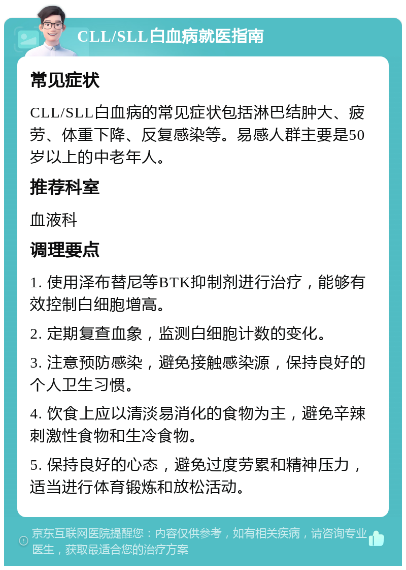 CLL/SLL白血病就医指南 常见症状 CLL/SLL白血病的常见症状包括淋巴结肿大、疲劳、体重下降、反复感染等。易感人群主要是50岁以上的中老年人。 推荐科室 血液科 调理要点 1. 使用泽布替尼等BTK抑制剂进行治疗，能够有效控制白细胞增高。 2. 定期复查血象，监测白细胞计数的变化。 3. 注意预防感染，避免接触感染源，保持良好的个人卫生习惯。 4. 饮食上应以清淡易消化的食物为主，避免辛辣刺激性食物和生冷食物。 5. 保持良好的心态，避免过度劳累和精神压力，适当进行体育锻炼和放松活动。