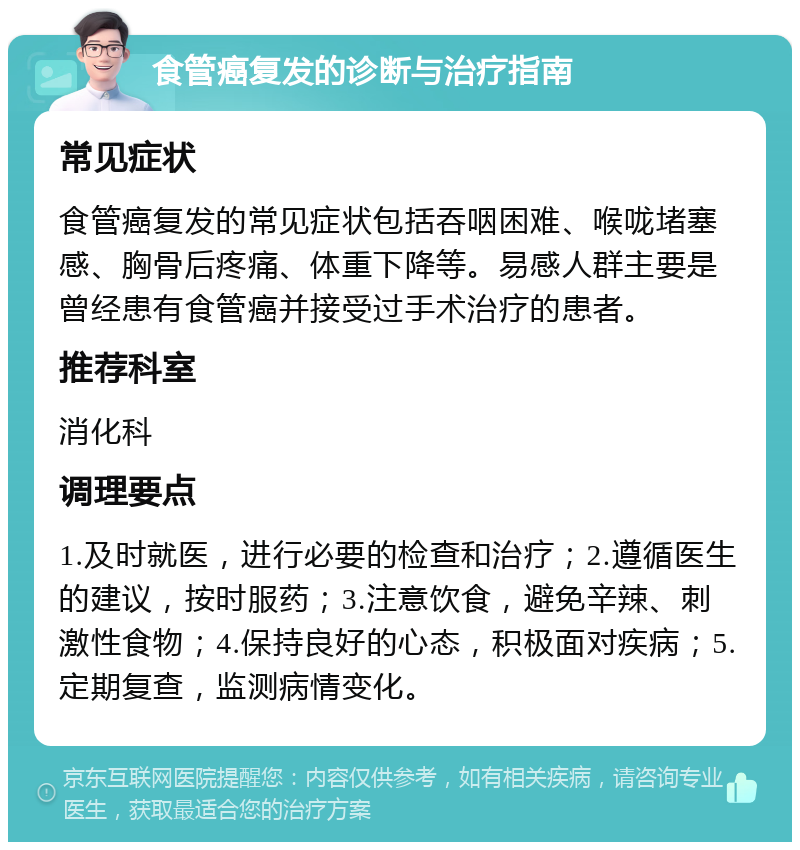 食管癌复发的诊断与治疗指南 常见症状 食管癌复发的常见症状包括吞咽困难、喉咙堵塞感、胸骨后疼痛、体重下降等。易感人群主要是曾经患有食管癌并接受过手术治疗的患者。 推荐科室 消化科 调理要点 1.及时就医，进行必要的检查和治疗；2.遵循医生的建议，按时服药；3.注意饮食，避免辛辣、刺激性食物；4.保持良好的心态，积极面对疾病；5.定期复查，监测病情变化。