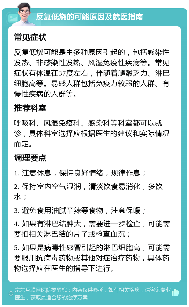 反复低烧的可能原因及就医指南 常见症状 反复低烧可能是由多种原因引起的，包括感染性发热、非感染性发热、风湿免疫性疾病等。常见症状有体温在37度左右，伴随着腿酸乏力、淋巴细胞高等。易感人群包括免疫力较弱的人群、有慢性疾病的人群等。 推荐科室 呼吸科、风湿免疫科、感染科等科室都可以就诊，具体科室选择应根据医生的建议和实际情况而定。 调理要点 1. 注意休息，保持良好情绪，规律作息； 2. 保持室内空气湿润，清淡饮食易消化，多饮水； 3. 避免食用油腻辛辣等食物，注意保暖； 4. 如果有淋巴结肿大，需要进一步检查，可能需要拍相关淋巴结的片子或检查血沉； 5. 如果是病毒性感冒引起的淋巴细胞高，可能需要服用抗病毒药物或其他对症治疗药物，具体药物选择应在医生的指导下进行。