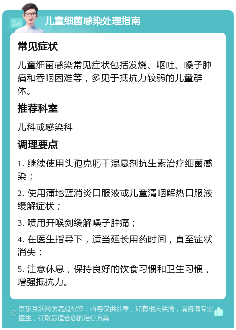 儿童细菌感染处理指南 常见症状 儿童细菌感染常见症状包括发烧、呕吐、嗓子肿痛和吞咽困难等，多见于抵抗力较弱的儿童群体。 推荐科室 儿科或感染科 调理要点 1. 继续使用头孢克肟干混悬剂抗生素治疗细菌感染； 2. 使用蒲地蓝消炎口服液或儿童清咽解热口服液缓解症状； 3. 喷用开喉剑缓解嗓子肿痛； 4. 在医生指导下，适当延长用药时间，直至症状消失； 5. 注意休息，保持良好的饮食习惯和卫生习惯，增强抵抗力。