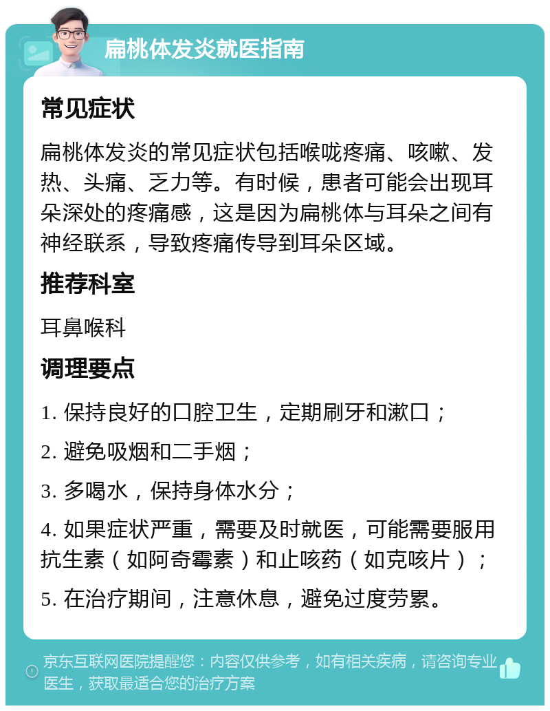 扁桃体发炎就医指南 常见症状 扁桃体发炎的常见症状包括喉咙疼痛、咳嗽、发热、头痛、乏力等。有时候，患者可能会出现耳朵深处的疼痛感，这是因为扁桃体与耳朵之间有神经联系，导致疼痛传导到耳朵区域。 推荐科室 耳鼻喉科 调理要点 1. 保持良好的口腔卫生，定期刷牙和漱口； 2. 避免吸烟和二手烟； 3. 多喝水，保持身体水分； 4. 如果症状严重，需要及时就医，可能需要服用抗生素（如阿奇霉素）和止咳药（如克咳片）； 5. 在治疗期间，注意休息，避免过度劳累。