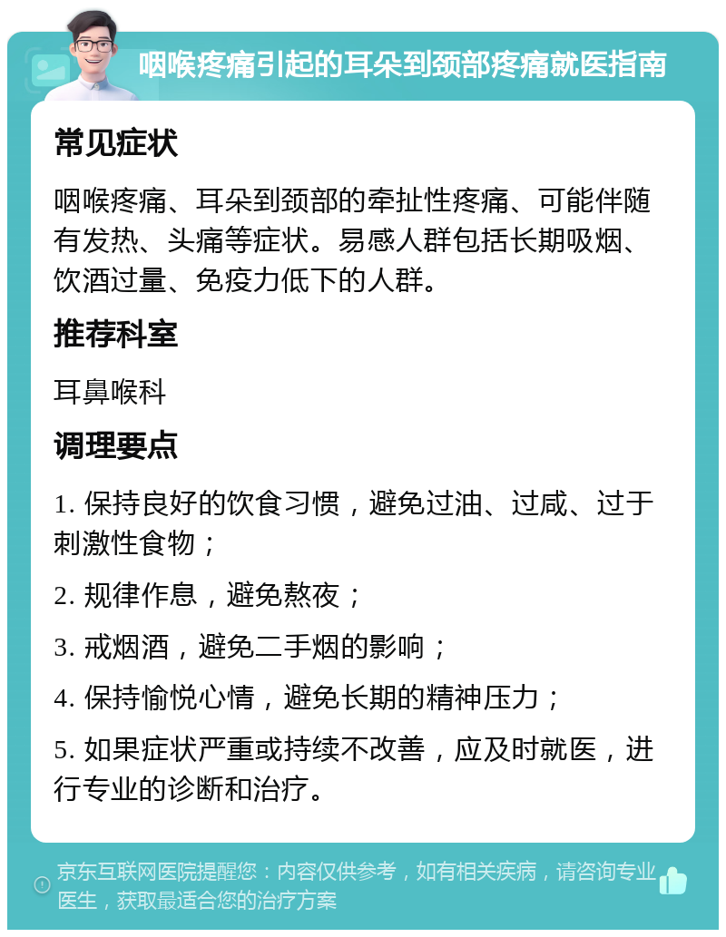 咽喉疼痛引起的耳朵到颈部疼痛就医指南 常见症状 咽喉疼痛、耳朵到颈部的牵扯性疼痛、可能伴随有发热、头痛等症状。易感人群包括长期吸烟、饮酒过量、免疫力低下的人群。 推荐科室 耳鼻喉科 调理要点 1. 保持良好的饮食习惯，避免过油、过咸、过于刺激性食物； 2. 规律作息，避免熬夜； 3. 戒烟酒，避免二手烟的影响； 4. 保持愉悦心情，避免长期的精神压力； 5. 如果症状严重或持续不改善，应及时就医，进行专业的诊断和治疗。