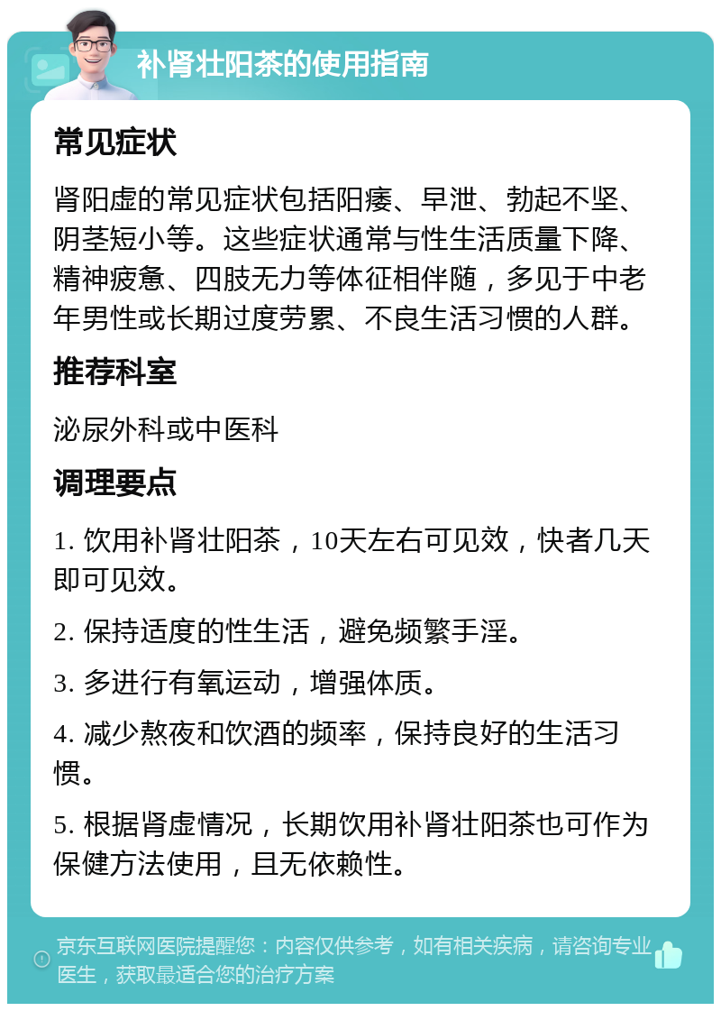 补肾壮阳茶的使用指南 常见症状 肾阳虚的常见症状包括阳痿、早泄、勃起不坚、阴茎短小等。这些症状通常与性生活质量下降、精神疲惫、四肢无力等体征相伴随，多见于中老年男性或长期过度劳累、不良生活习惯的人群。 推荐科室 泌尿外科或中医科 调理要点 1. 饮用补肾壮阳茶，10天左右可见效，快者几天即可见效。 2. 保持适度的性生活，避免频繁手淫。 3. 多进行有氧运动，增强体质。 4. 减少熬夜和饮酒的频率，保持良好的生活习惯。 5. 根据肾虚情况，长期饮用补肾壮阳茶也可作为保健方法使用，且无依赖性。