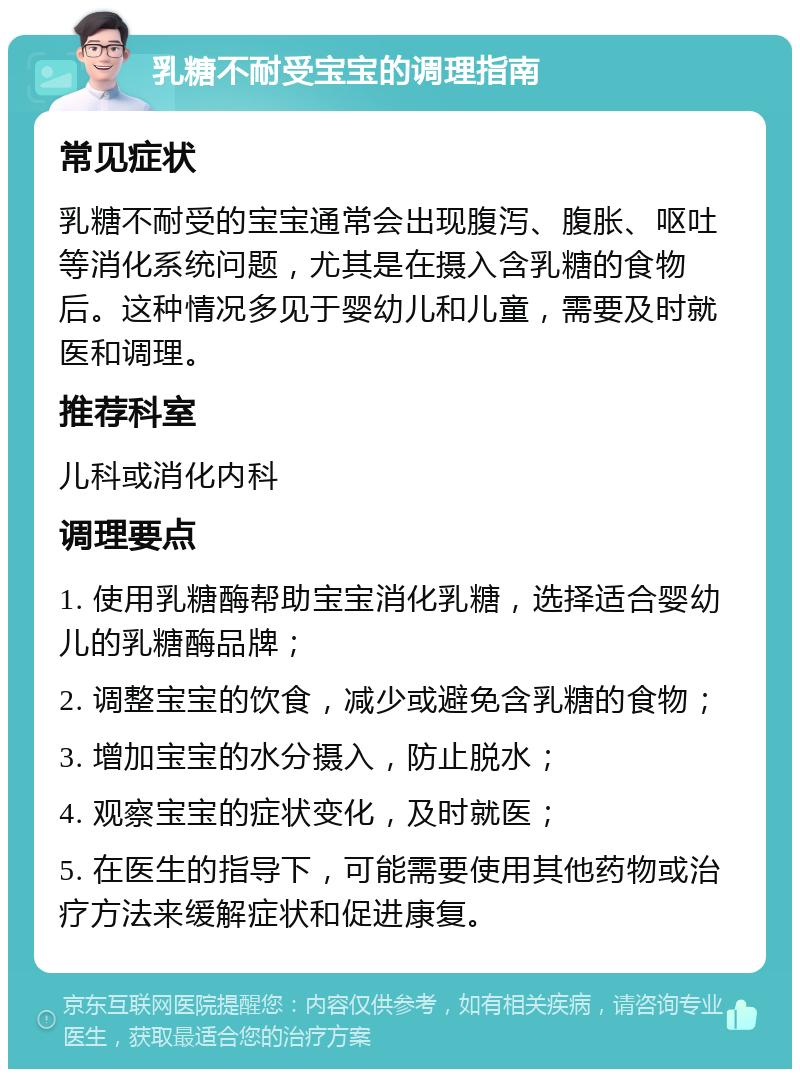 乳糖不耐受宝宝的调理指南 常见症状 乳糖不耐受的宝宝通常会出现腹泻、腹胀、呕吐等消化系统问题，尤其是在摄入含乳糖的食物后。这种情况多见于婴幼儿和儿童，需要及时就医和调理。 推荐科室 儿科或消化内科 调理要点 1. 使用乳糖酶帮助宝宝消化乳糖，选择适合婴幼儿的乳糖酶品牌； 2. 调整宝宝的饮食，减少或避免含乳糖的食物； 3. 增加宝宝的水分摄入，防止脱水； 4. 观察宝宝的症状变化，及时就医； 5. 在医生的指导下，可能需要使用其他药物或治疗方法来缓解症状和促进康复。