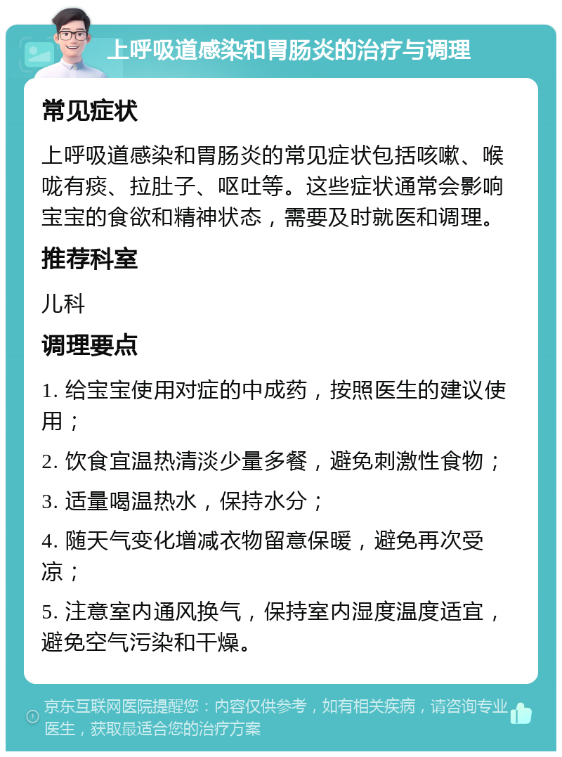 上呼吸道感染和胃肠炎的治疗与调理 常见症状 上呼吸道感染和胃肠炎的常见症状包括咳嗽、喉咙有痰、拉肚子、呕吐等。这些症状通常会影响宝宝的食欲和精神状态，需要及时就医和调理。 推荐科室 儿科 调理要点 1. 给宝宝使用对症的中成药，按照医生的建议使用； 2. 饮食宜温热清淡少量多餐，避免刺激性食物； 3. 适量喝温热水，保持水分； 4. 随天气变化增减衣物留意保暖，避免再次受凉； 5. 注意室内通风换气，保持室内湿度温度适宜，避免空气污染和干燥。