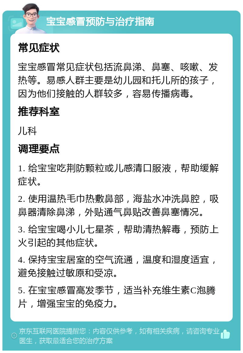 宝宝感冒预防与治疗指南 常见症状 宝宝感冒常见症状包括流鼻涕、鼻塞、咳嗽、发热等。易感人群主要是幼儿园和托儿所的孩子，因为他们接触的人群较多，容易传播病毒。 推荐科室 儿科 调理要点 1. 给宝宝吃荆防颗粒或儿感清口服液，帮助缓解症状。 2. 使用温热毛巾热敷鼻部，海盐水冲洗鼻腔，吸鼻器清除鼻涕，外贴通气鼻贴改善鼻塞情况。 3. 给宝宝喝小儿七星茶，帮助清热解毒，预防上火引起的其他症状。 4. 保持宝宝居室的空气流通，温度和湿度适宜，避免接触过敏原和受凉。 5. 在宝宝感冒高发季节，适当补充维生素C泡腾片，增强宝宝的免疫力。