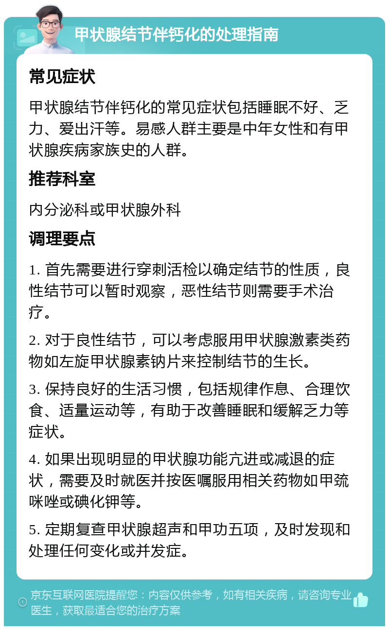 甲状腺结节伴钙化的处理指南 常见症状 甲状腺结节伴钙化的常见症状包括睡眠不好、乏力、爱出汗等。易感人群主要是中年女性和有甲状腺疾病家族史的人群。 推荐科室 内分泌科或甲状腺外科 调理要点 1. 首先需要进行穿刺活检以确定结节的性质，良性结节可以暂时观察，恶性结节则需要手术治疗。 2. 对于良性结节，可以考虑服用甲状腺激素类药物如左旋甲状腺素钠片来控制结节的生长。 3. 保持良好的生活习惯，包括规律作息、合理饮食、适量运动等，有助于改善睡眠和缓解乏力等症状。 4. 如果出现明显的甲状腺功能亢进或减退的症状，需要及时就医并按医嘱服用相关药物如甲巯咪唑或碘化钾等。 5. 定期复查甲状腺超声和甲功五项，及时发现和处理任何变化或并发症。