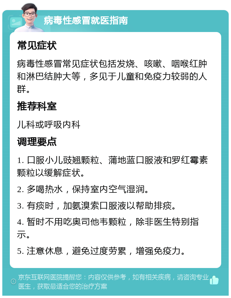 病毒性感冒就医指南 常见症状 病毒性感冒常见症状包括发烧、咳嗽、咽喉红肿和淋巴结肿大等，多见于儿童和免疫力较弱的人群。 推荐科室 儿科或呼吸内科 调理要点 1. 口服小儿豉翘颗粒、蒲地蓝口服液和罗红霉素颗粒以缓解症状。 2. 多喝热水，保持室内空气湿润。 3. 有痰时，加氨溴索口服液以帮助排痰。 4. 暂时不用吃奥司他韦颗粒，除非医生特别指示。 5. 注意休息，避免过度劳累，增强免疫力。