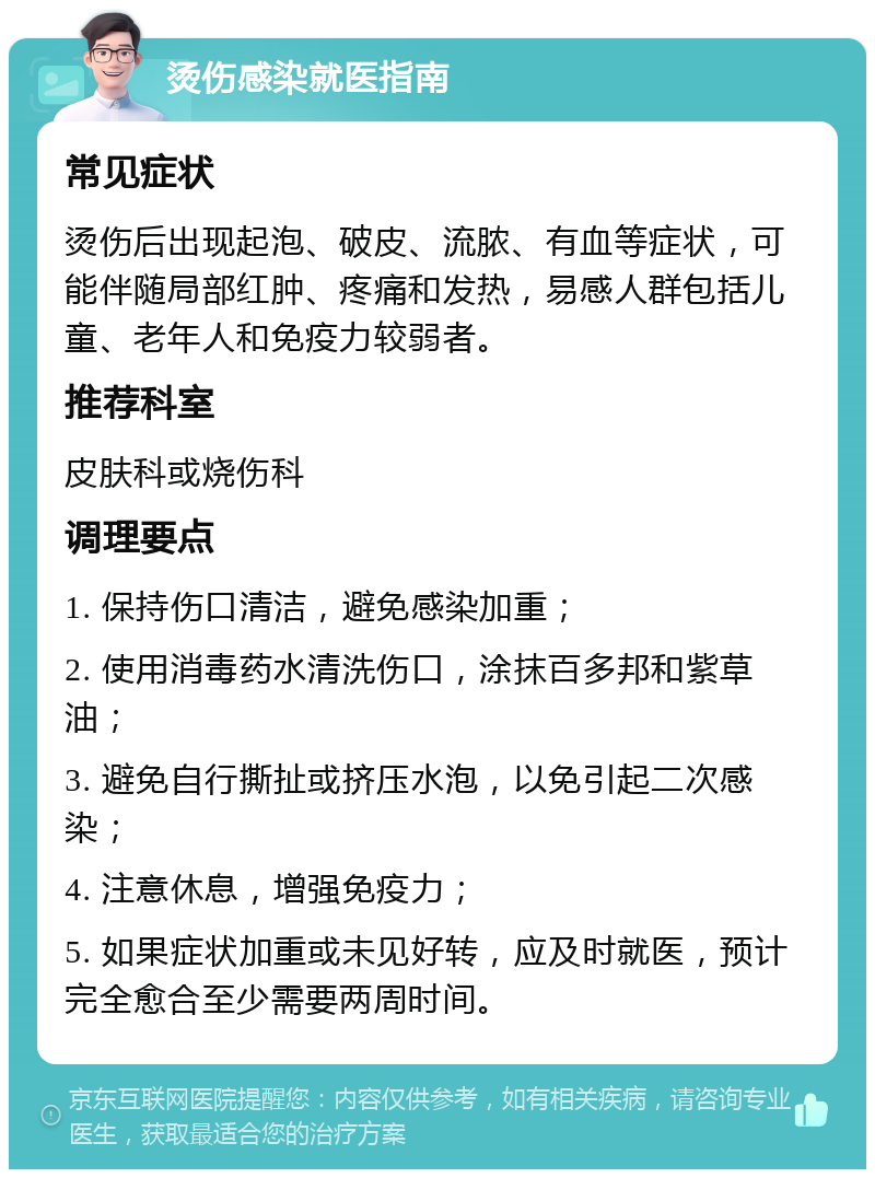 烫伤感染就医指南 常见症状 烫伤后出现起泡、破皮、流脓、有血等症状，可能伴随局部红肿、疼痛和发热，易感人群包括儿童、老年人和免疫力较弱者。 推荐科室 皮肤科或烧伤科 调理要点 1. 保持伤口清洁，避免感染加重； 2. 使用消毒药水清洗伤口，涂抹百多邦和紫草油； 3. 避免自行撕扯或挤压水泡，以免引起二次感染； 4. 注意休息，增强免疫力； 5. 如果症状加重或未见好转，应及时就医，预计完全愈合至少需要两周时间。