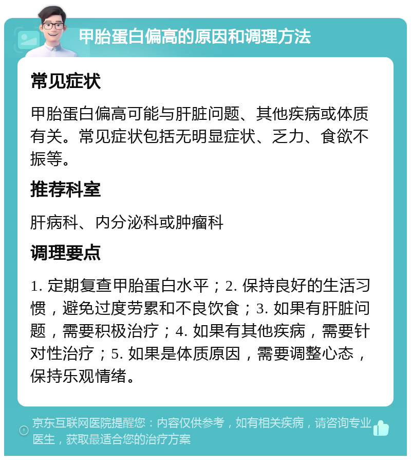 甲胎蛋白偏高的原因和调理方法 常见症状 甲胎蛋白偏高可能与肝脏问题、其他疾病或体质有关。常见症状包括无明显症状、乏力、食欲不振等。 推荐科室 肝病科、内分泌科或肿瘤科 调理要点 1. 定期复查甲胎蛋白水平；2. 保持良好的生活习惯，避免过度劳累和不良饮食；3. 如果有肝脏问题，需要积极治疗；4. 如果有其他疾病，需要针对性治疗；5. 如果是体质原因，需要调整心态，保持乐观情绪。