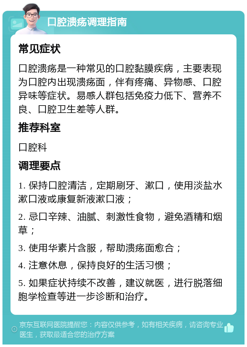 口腔溃疡调理指南 常见症状 口腔溃疡是一种常见的口腔黏膜疾病，主要表现为口腔内出现溃疡面，伴有疼痛、异物感、口腔异味等症状。易感人群包括免疫力低下、营养不良、口腔卫生差等人群。 推荐科室 口腔科 调理要点 1. 保持口腔清洁，定期刷牙、漱口，使用淡盐水漱口液或康复新液漱口液； 2. 忌口辛辣、油腻、刺激性食物，避免酒精和烟草； 3. 使用华素片含服，帮助溃疡面愈合； 4. 注意休息，保持良好的生活习惯； 5. 如果症状持续不改善，建议就医，进行脱落细胞学检查等进一步诊断和治疗。