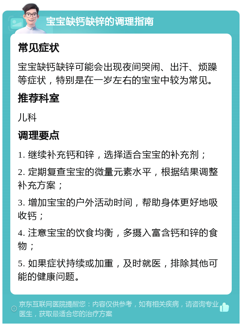 宝宝缺钙缺锌的调理指南 常见症状 宝宝缺钙缺锌可能会出现夜间哭闹、出汗、烦躁等症状，特别是在一岁左右的宝宝中较为常见。 推荐科室 儿科 调理要点 1. 继续补充钙和锌，选择适合宝宝的补充剂； 2. 定期复查宝宝的微量元素水平，根据结果调整补充方案； 3. 增加宝宝的户外活动时间，帮助身体更好地吸收钙； 4. 注意宝宝的饮食均衡，多摄入富含钙和锌的食物； 5. 如果症状持续或加重，及时就医，排除其他可能的健康问题。