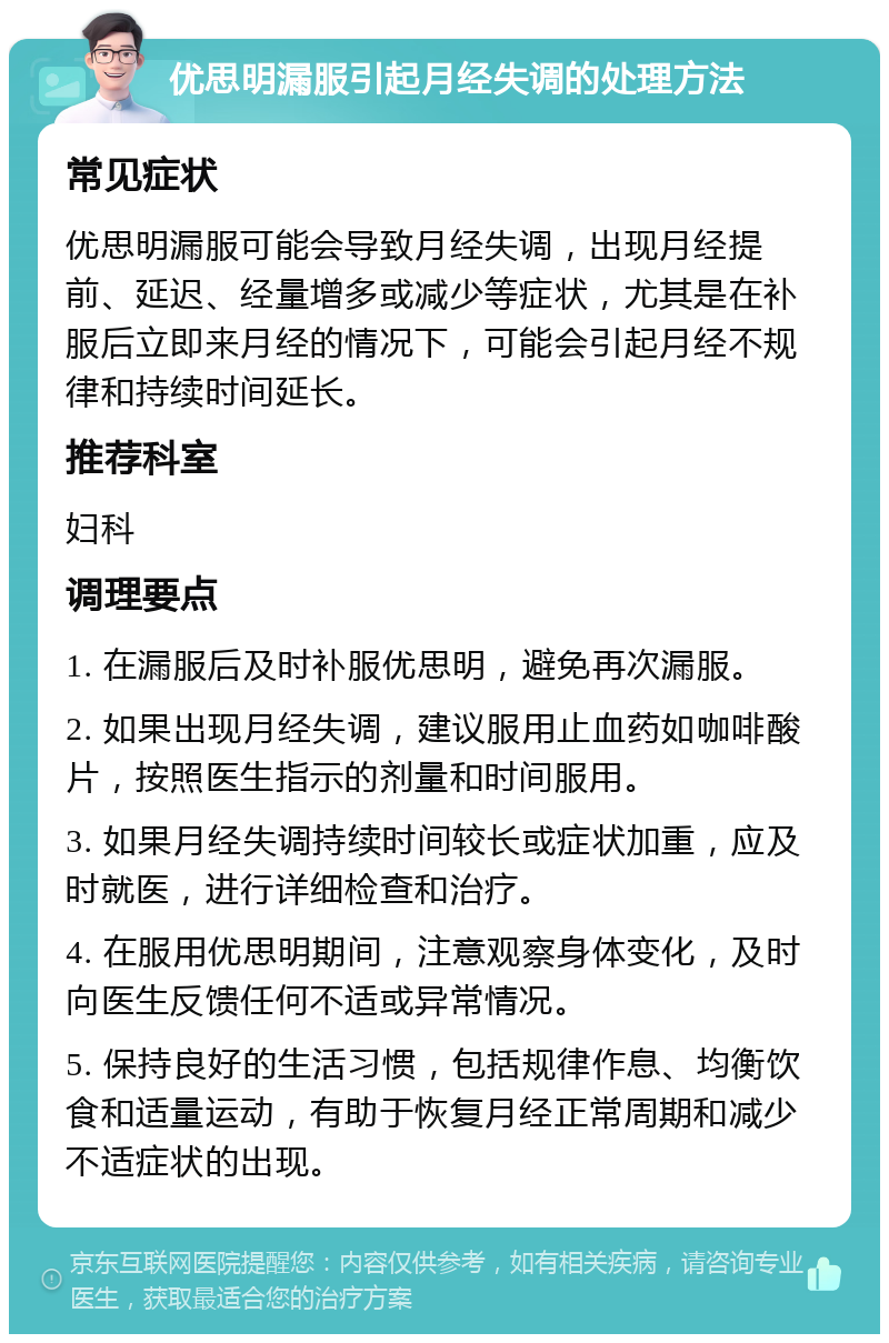 优思明漏服引起月经失调的处理方法 常见症状 优思明漏服可能会导致月经失调，出现月经提前、延迟、经量增多或减少等症状，尤其是在补服后立即来月经的情况下，可能会引起月经不规律和持续时间延长。 推荐科室 妇科 调理要点 1. 在漏服后及时补服优思明，避免再次漏服。 2. 如果出现月经失调，建议服用止血药如咖啡酸片，按照医生指示的剂量和时间服用。 3. 如果月经失调持续时间较长或症状加重，应及时就医，进行详细检查和治疗。 4. 在服用优思明期间，注意观察身体变化，及时向医生反馈任何不适或异常情况。 5. 保持良好的生活习惯，包括规律作息、均衡饮食和适量运动，有助于恢复月经正常周期和减少不适症状的出现。