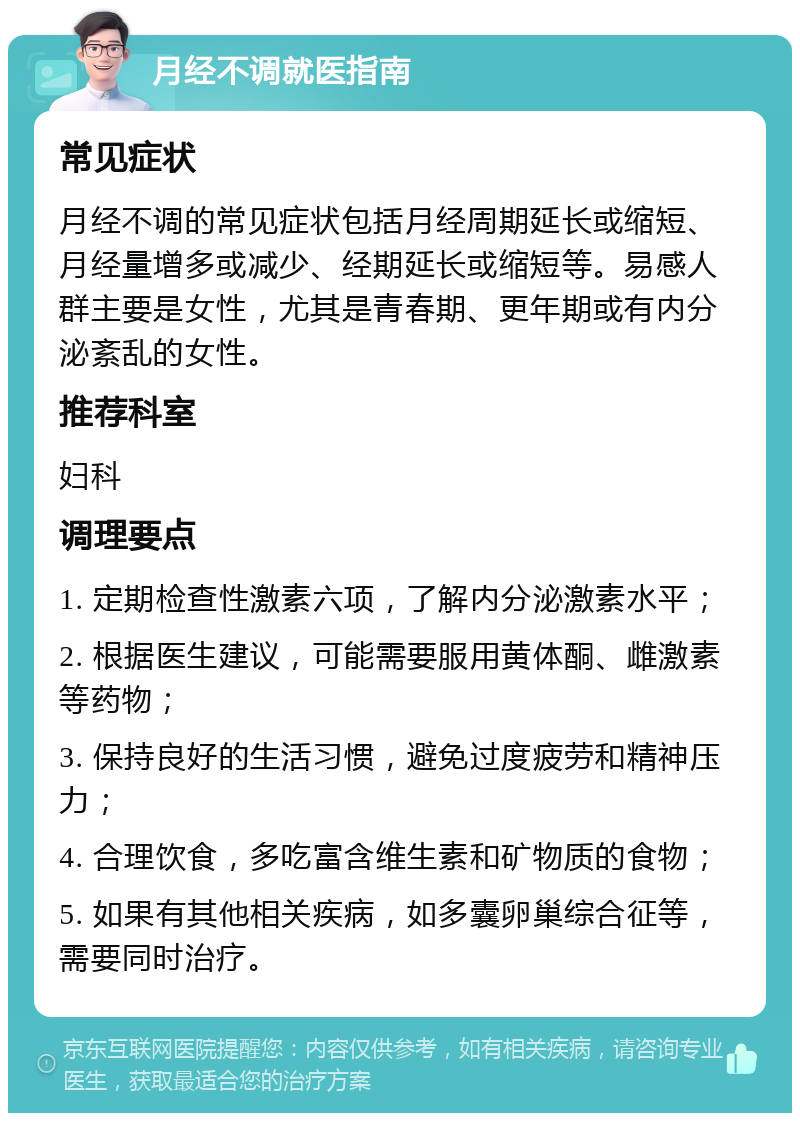 月经不调就医指南 常见症状 月经不调的常见症状包括月经周期延长或缩短、月经量增多或减少、经期延长或缩短等。易感人群主要是女性，尤其是青春期、更年期或有内分泌紊乱的女性。 推荐科室 妇科 调理要点 1. 定期检查性激素六项，了解内分泌激素水平； 2. 根据医生建议，可能需要服用黄体酮、雌激素等药物； 3. 保持良好的生活习惯，避免过度疲劳和精神压力； 4. 合理饮食，多吃富含维生素和矿物质的食物； 5. 如果有其他相关疾病，如多囊卵巢综合征等，需要同时治疗。