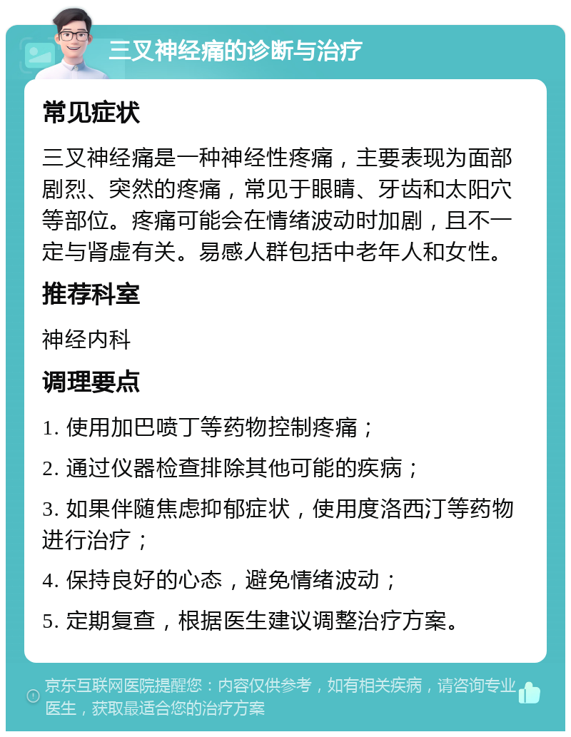 三叉神经痛的诊断与治疗 常见症状 三叉神经痛是一种神经性疼痛，主要表现为面部剧烈、突然的疼痛，常见于眼睛、牙齿和太阳穴等部位。疼痛可能会在情绪波动时加剧，且不一定与肾虚有关。易感人群包括中老年人和女性。 推荐科室 神经内科 调理要点 1. 使用加巴喷丁等药物控制疼痛； 2. 通过仪器检查排除其他可能的疾病； 3. 如果伴随焦虑抑郁症状，使用度洛西汀等药物进行治疗； 4. 保持良好的心态，避免情绪波动； 5. 定期复查，根据医生建议调整治疗方案。