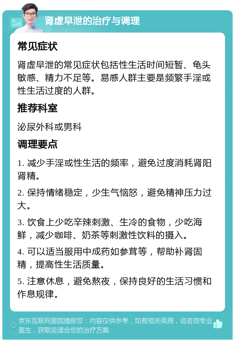 肾虚早泄的治疗与调理 常见症状 肾虚早泄的常见症状包括性生活时间短暂、龟头敏感、精力不足等。易感人群主要是频繁手淫或性生活过度的人群。 推荐科室 泌尿外科或男科 调理要点 1. 减少手淫或性生活的频率，避免过度消耗肾阳肾精。 2. 保持情绪稳定，少生气恼怒，避免精神压力过大。 3. 饮食上少吃辛辣刺激、生冷的食物，少吃海鲜，减少咖啡、奶茶等刺激性饮料的摄入。 4. 可以适当服用中成药如参茸等，帮助补肾固精，提高性生活质量。 5. 注意休息，避免熬夜，保持良好的生活习惯和作息规律。